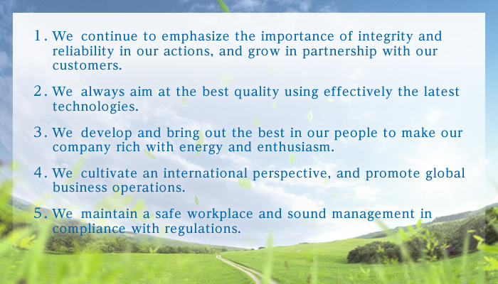 1. We continue to emphasize the importance of integrity and reliability in our actions, and grow in partnership with our customers. 2. We always aim at the best quality using effectively the latest technologies. 3. We develop and bring out the best in our people to make our company rich with energy and enthusiasm. 4. We cultivate an international perspective, and promote global business operations. 5. We maintain a safe workplace and sound management in compliance with regulations.