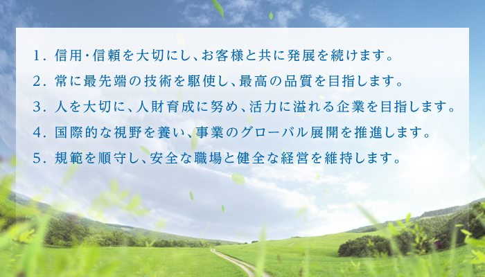 1. 信用・信頼を大切にし、お客様と共に発展を続けます。2. 常に最先端の技術を駆使し、最高の品質を目指します。3. 人を大切に、人財育成に努め、活力に溢れる企業を目指します。4. 国際的な視野を養い、事業のグローバル展開を推進します。5. 規範を順守し、安全な職場と健全な経営を維持します。